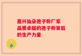 嘉兴仙朵孢子粉厂家 品质卓越的孢子粉背后的生产力量