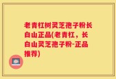 老青杠树灵芝孢子粉长白山正品(老青杠，长白山灵芝孢子粉-正品推荐)