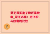 灵芝是买孢子粉还是胶囊_灵芝选择：孢子粉与胶囊的比较