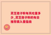 灵芝孢子粉每天吃量多少_灵芝孢子粉的每日推荐摄入量指南