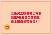 五色灵芝胶囊晚上吃有效果吗(五色灵芝胶囊晚上服用是否有效？)