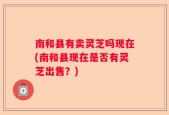 南和县有卖灵芝吗现在(南和县现在是否有灵芝出售？)
