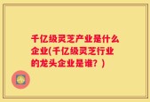 千亿级灵芝产业是什么企业(千亿级灵芝行业的龙头企业是谁？)