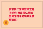 南京同仁堂破壁灵芝孢子好吗(南京同仁堂破壁灵芝孢子的功效及使用建议)