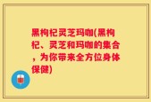 黑枸杞灵芝玛咖(黑枸杞、灵芝和玛咖的集合，为你带来全方位身体保健)