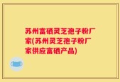 苏州富硒灵芝孢子粉厂家(苏州灵芝孢子粉厂家供应富硒产品)
