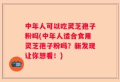 中年人可以吃灵芝孢子粉吗(中年人适合食用灵芝孢子粉吗？新发现让你想看！)