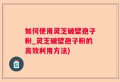 如何使用灵芝破壁孢子粉_灵芝破壁孢子粉的高效利用方法)