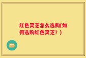 红色灵芝怎么选购(如何选购红色灵芝？)