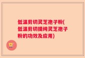 低温剪切灵芝孢子粉(低温剪切提纯灵芝孢子粉的功效及应用)