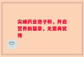 尖峰药业孢子粉，开启营养新篇章，无需再犹豫