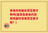 身体内热能吃灵芝孢子粉吗(能否在身体内消耗热能时食用灵芝孢子粉？)