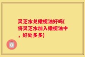 灵芝水兑橄榄油好吗(将灵芝水加入橄榄油中，好处多多)