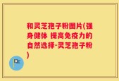 和灵芝孢子粉图片(强身健体 提高免疫力的自然选择-灵芝孢子粉)