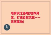 培育灵芝基地(培养灵芝，打造自然灵性——灵芝基地)
