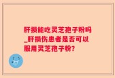 肝损能吃灵芝孢子粉吗_肝损伤患者是否可以服用灵芝孢子粉？