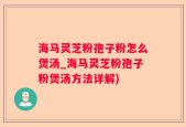 海马灵芝粉孢子粉怎么煲汤_海马灵芝粉孢子粉煲汤方法详解)