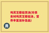 鸡灵芝蘑菇煲汤(珍贵食材鸡灵芝蘑菇汤，营养丰富滋补佳品)