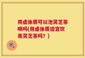 阴虚体质可以泡灵芝茶喝吗(阴虚体质适宜饮用灵芝茶吗？)
