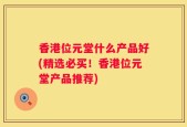 香港位元堂什么产品好(精选必买！香港位元堂产品推荐)