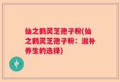 仙之鹤灵芝孢子粉(仙之鹤灵芝孢子粉：滋补养生的选择)