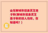山东聊城市冠县灵芝孢子粉(聊城市冠县灵芝孢子粉的惊人功效，你知道吗？)