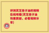 评测灵芝孢子油的视频在线观看(灵芝孢子油效果震撼，必看视频分享)