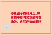 停止孢子粉和灵芝_探索孢子粉与灵芝的神奇功效：自然疗法的奥秘