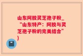 山东阿胶灵芝孢子粉_“山东特产：阿胶与灵芝孢子粉的完美结合”)