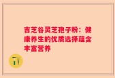 吉芝谷灵芝孢子粉：健康养生的优质选择蕴含丰富营养