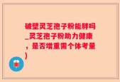 破壁灵芝孢子粉能胖吗_灵芝孢子粉助力健康，是否增重需个体考量)