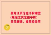 黑龙江灵芝孢子粉破壁(黑龙江灵芝孢子粉：高效破壁，提高吸收率