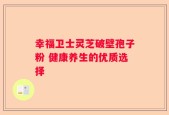 幸福卫士灵芝破壁孢子粉 健康养生的优质选择