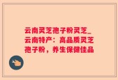 云南灵芝孢子粉灵芝_云南特产：高品质灵芝孢子粉，养生保健佳品