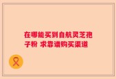 在哪能买到自航灵芝孢子粉 求靠谱购买渠道