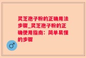 灵芝孢子粉的正确用法步骤_灵芝孢子粉的正确使用指南：简单易懂的步骤