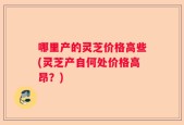 哪里产的灵芝价格高些(灵芝产自何处价格高昂？)