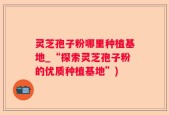 灵芝孢子粉哪里种植基地_“探索灵芝孢子粉的优质种植基地”)