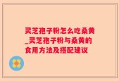 灵芝孢子粉怎么吃桑黄_灵芝孢子粉与桑黄的食用方法及搭配建议