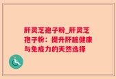 肝灵芝孢子粉_肝灵芝孢子粉：提升肝脏健康与免疫力的天然选择