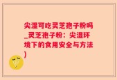 尖湿可吃灵芝孢子粉吗_灵芝孢子粉：尖湿环境下的食用安全与方法)