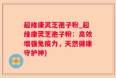 超维康灵芝孢子粉_超维康灵芝孢子粉：高效增强免疫力，天然健康守护神)