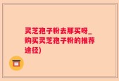 灵芝孢子粉去那买呀_购买灵芝孢子粉的推荐途径)