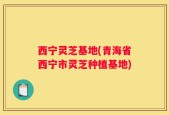 西宁灵芝基地(青海省西宁市灵芝种植基地)