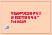 寿仙谷牌灵芝孢子粉渠道 探索其销售与推广的多元路径