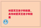 坡壁灵芝孢子粉胶囊_高效坡壁灵芝孢子粉胶囊