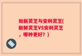 如新灵芝与安利灵芝(新鲜灵芝VS安利灵芝，哪种更好？)