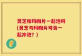 灵芝和玛咖片一起泡吗(灵芝与玛咖片可否一起冲泡？)