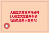 大德堂灵芝孢子粉好吗(大德堂灵芝孢子粉的功效及适用人群简介)