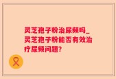 灵芝孢子粉治尿频吗_灵芝孢子粉能否有效治疗尿频问题？